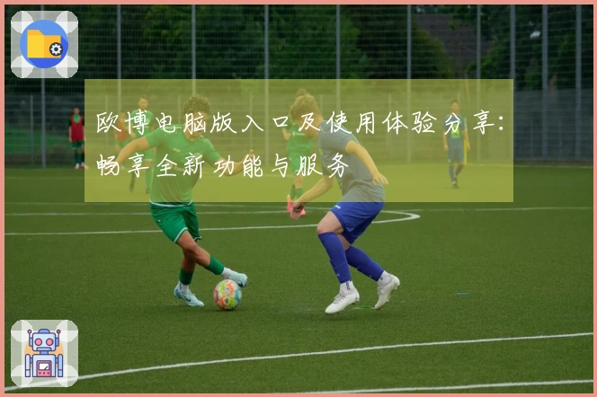 欧博电脑版入口及使用体验分享：畅享全新功能与服务